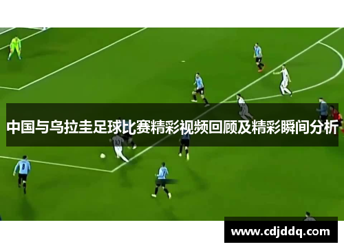 中国与乌拉圭足球比赛精彩视频回顾及精彩瞬间分析