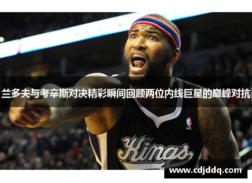 兰多夫与考辛斯对决精彩瞬间回顾两位内线巨星的巅峰对抗