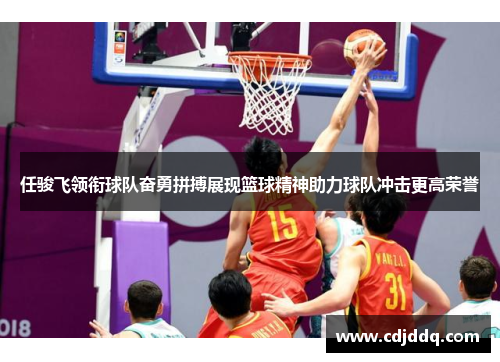 任骏飞领衔球队奋勇拼搏展现篮球精神助力球队冲击更高荣誉