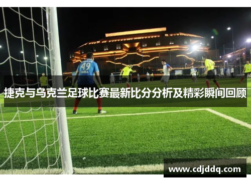 捷克与乌克兰足球比赛最新比分分析及精彩瞬间回顾