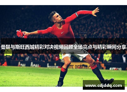 曼联与斯旺西城精彩对决视频回顾全场亮点与精彩瞬间分享